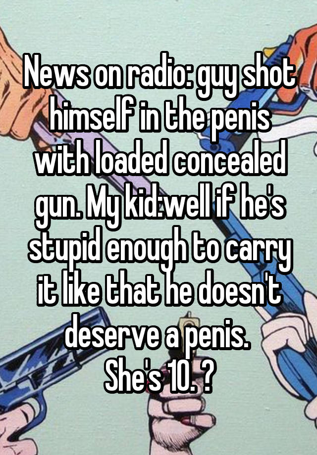 News on radio: guy shot himself in the penis with loaded concealed gun. My kid:well if he's stupid enough to carry it like that he doesn't deserve a penis. 
She's 10. 😝