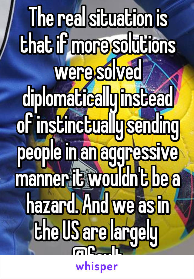 The real situation is that if more solutions were solved diplomatically instead of instinctually sending people in an aggressive manner it wouldn't be a hazard. And we as in the US are largely  @fault