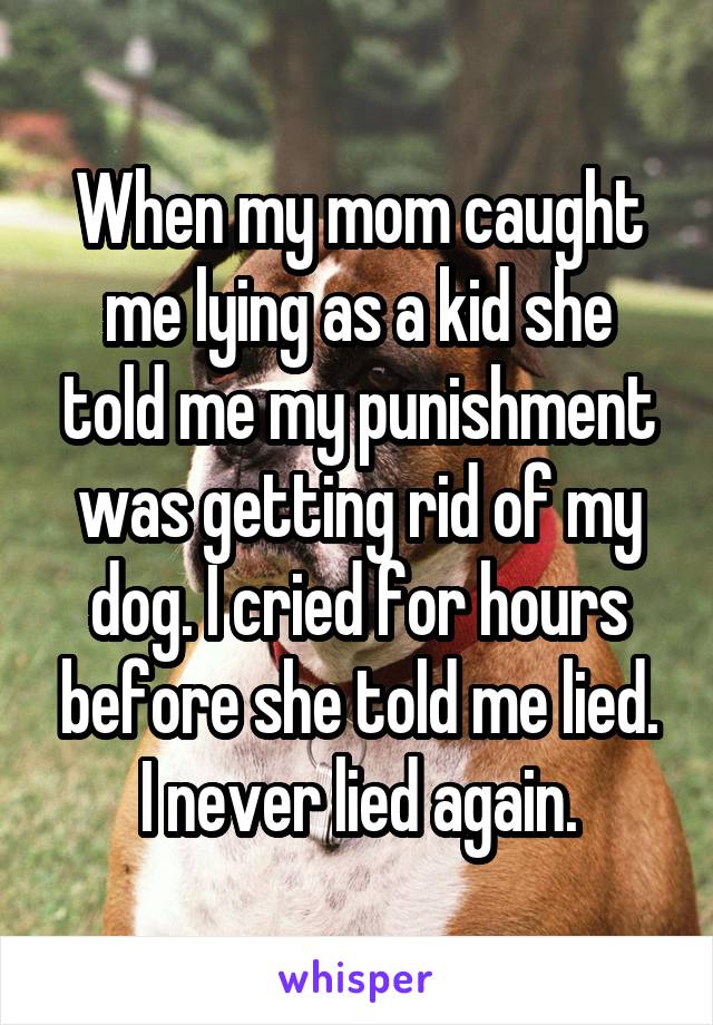 When my mom caught me lying as a kid she told me my punishment was getting rid of my dog. I cried for hours before she told me lied. I never lied again.