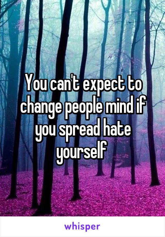 You can't expect to change people mind if you spread hate yourself 