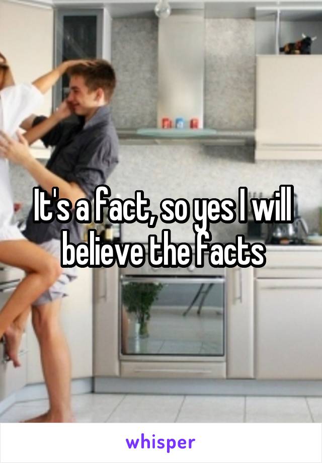 It's a fact, so yes I will believe the facts