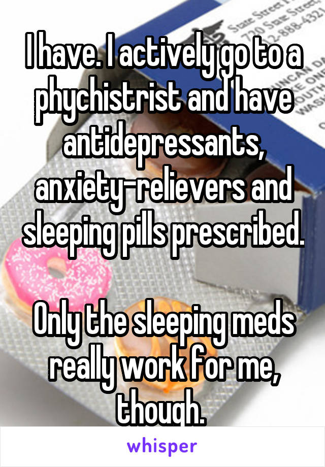 I have. I actively go to a phychistrist and have antidepressants, anxiety-relievers and sleeping pills prescribed. 
Only the sleeping meds really work for me, though. 