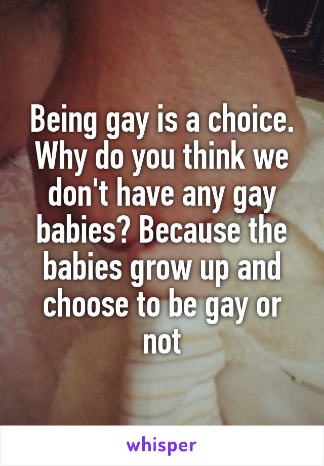 Being gay is a choice. Why do you think we don't have any gay babies? Because the babies grow up and choose to be gay or not