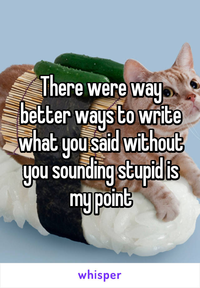 There were way better ways to write what you said without you sounding stupid is my point