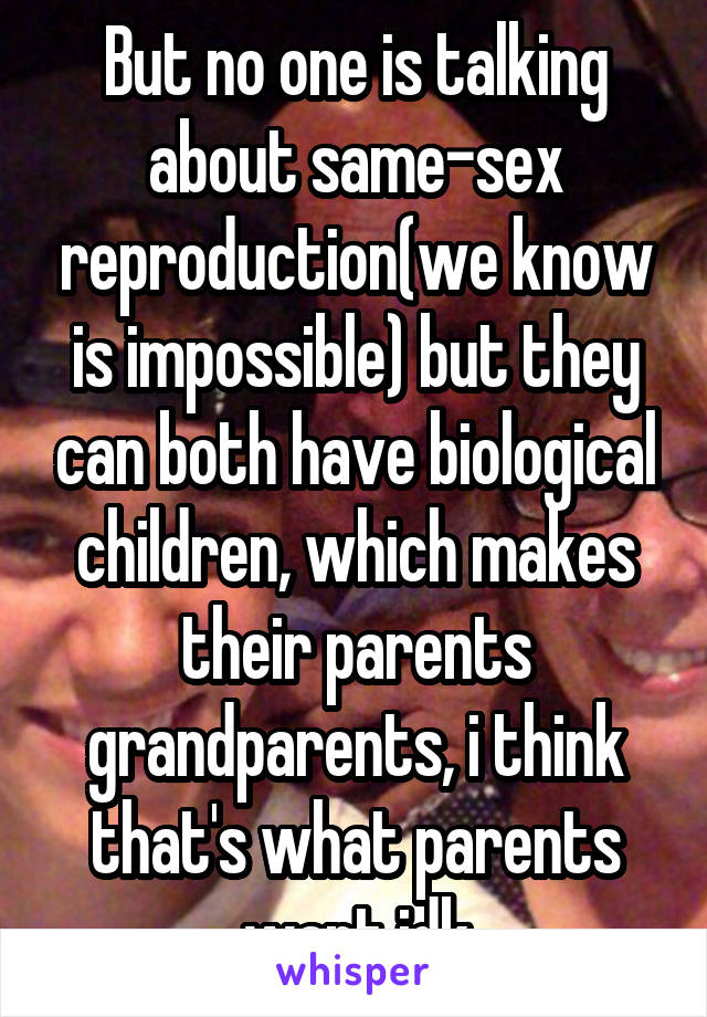 But no one is talking about same-sex reproduction(we know is impossible) but they can both have biological children, which makes their parents grandparents, i think that's what parents want idk