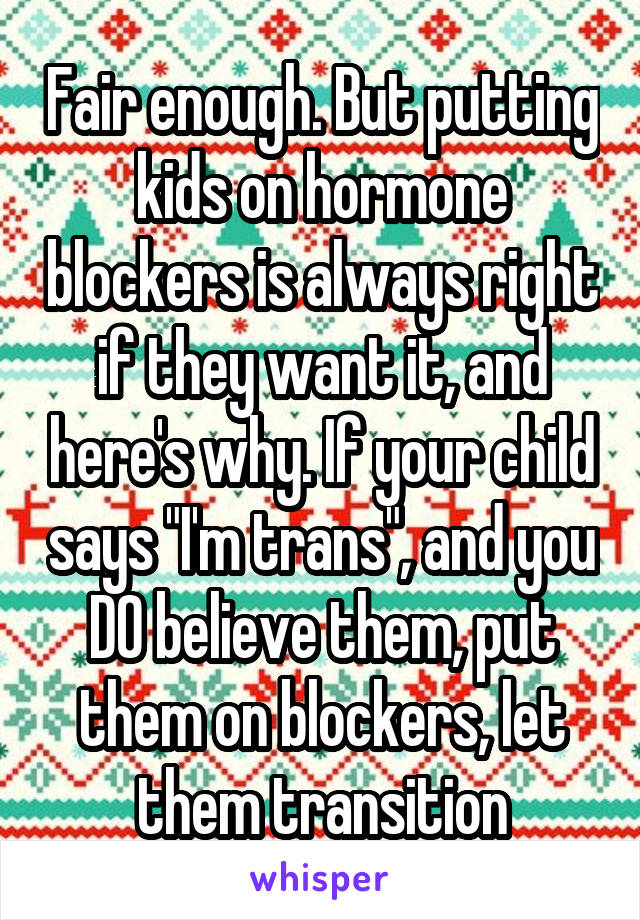 Fair enough. But putting kids on hormone blockers is always right if they want it, and here's why. If your child says "I'm trans", and you DO believe them, put them on blockers, let them transition