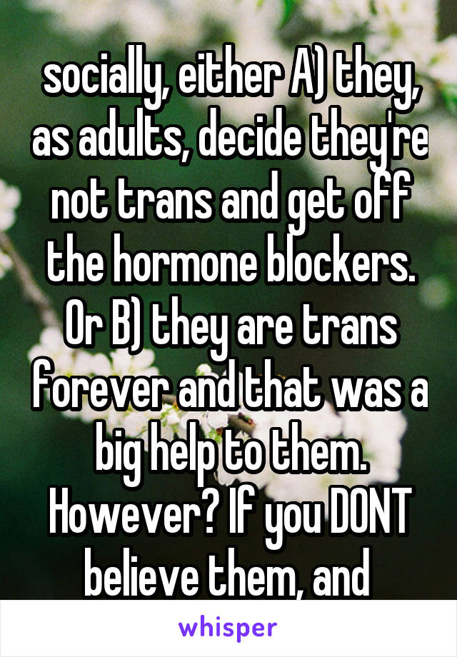 socially, either A) they, as adults, decide they're not trans and get off the hormone blockers. Or B) they are trans forever and that was a big help to them. However? If you DONT believe them, and 