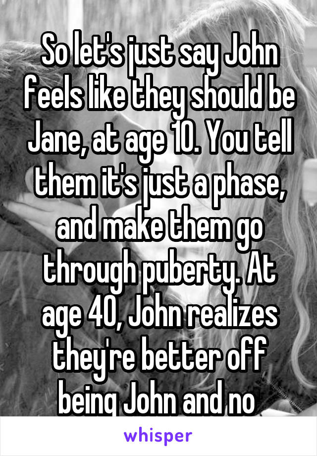 So let's just say John feels like they should be Jane, at age 10. You tell them it's just a phase, and make them go through puberty. At age 40, John realizes they're better off being John and no 