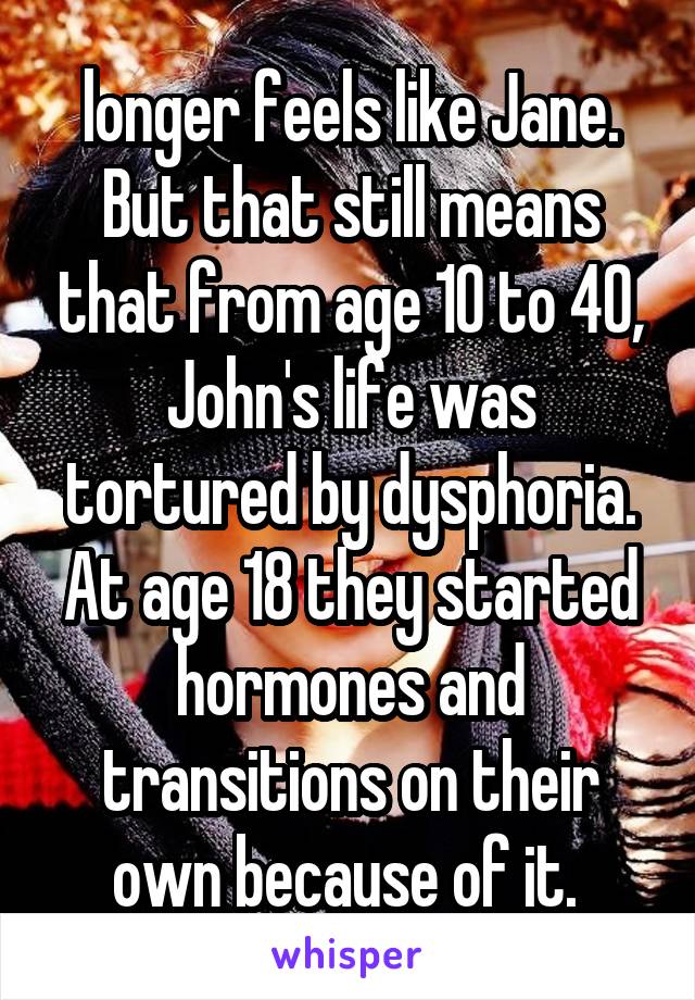 longer feels like Jane. But that still means that from age 10 to 40, John's life was tortured by dysphoria. At age 18 they started hormones and transitions on their own because of it. 