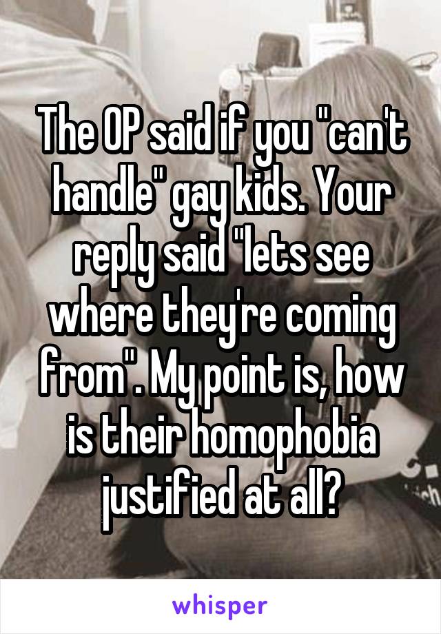 The OP said if you "can't handle" gay kids. Your reply said "lets see where they're coming from". My point is, how is their homophobia justified at all?