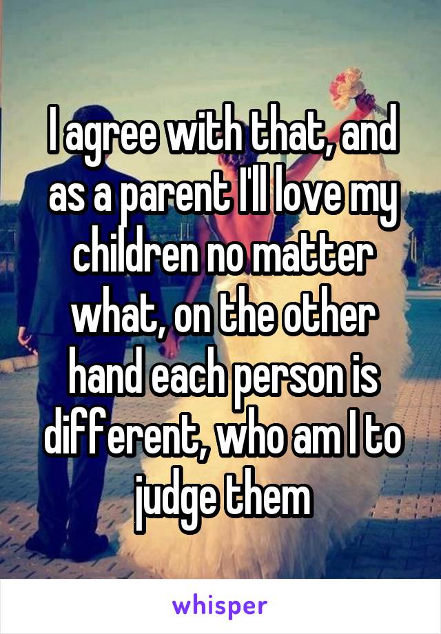 I agree with that, and as a parent I'll love my children no matter what, on the other hand each person is different, who am I to judge them