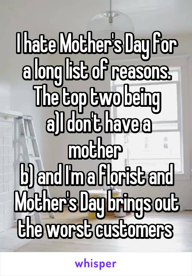 I hate Mother's Day for a long list of reasons. The top two being
 a)I don't have a mother 
b) and I'm a florist and Mother's Day brings out the worst customers 
