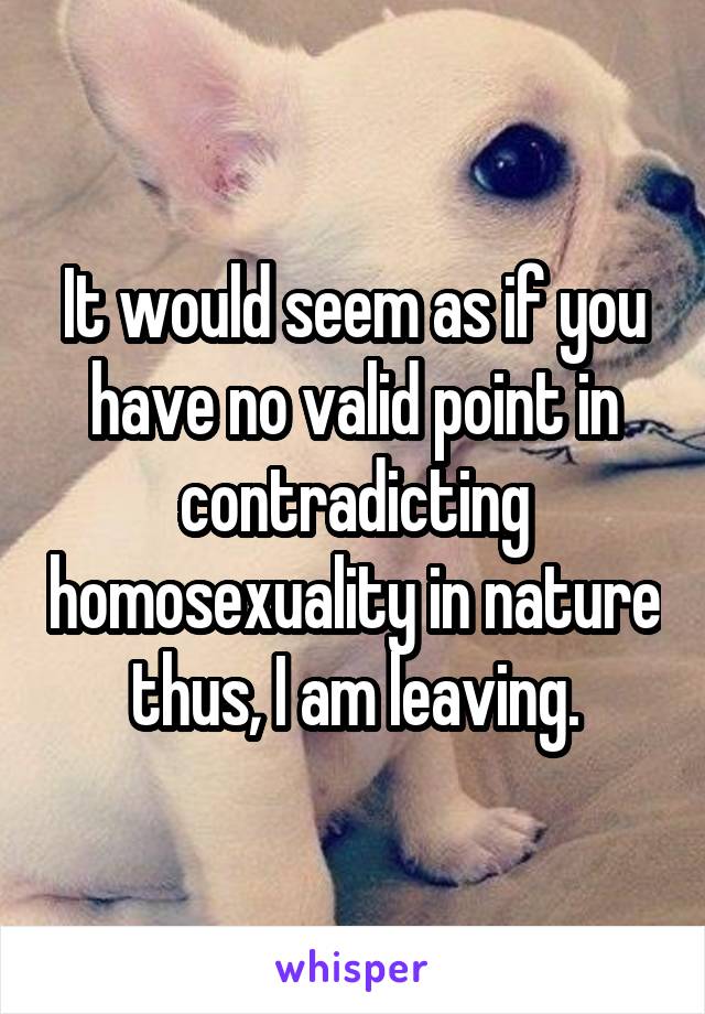 It would seem as if you have no valid point in contradicting homosexuality in nature thus, I am leaving.