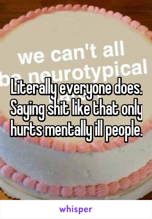 Literally everyone does. Saying shit like that only hurts mentally ill people.