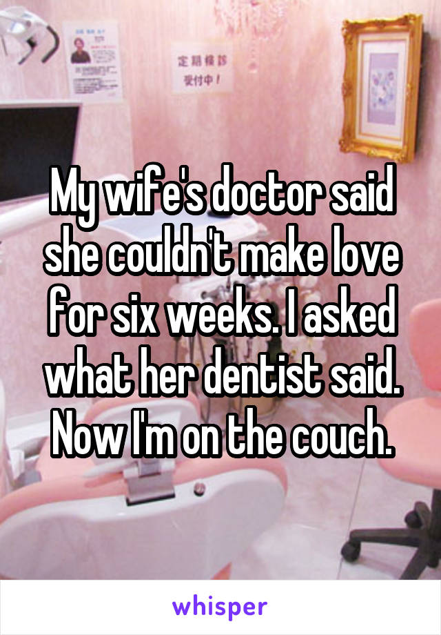 My wife's doctor said she couldn't make love for six weeks. I asked what her dentist said. Now I'm on the couch.