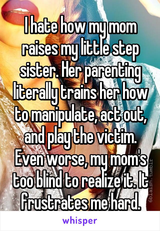 I hate how my mom raises my little step sister. Her parenting literally trains her how to manipulate, act out, and play the victim. Even worse, my mom's too blind to realize it. It frustrates me hard.