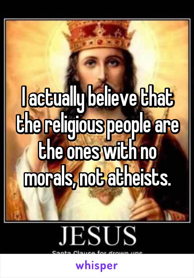 I actually believe that the religious people are the ones with no morals, not atheists.