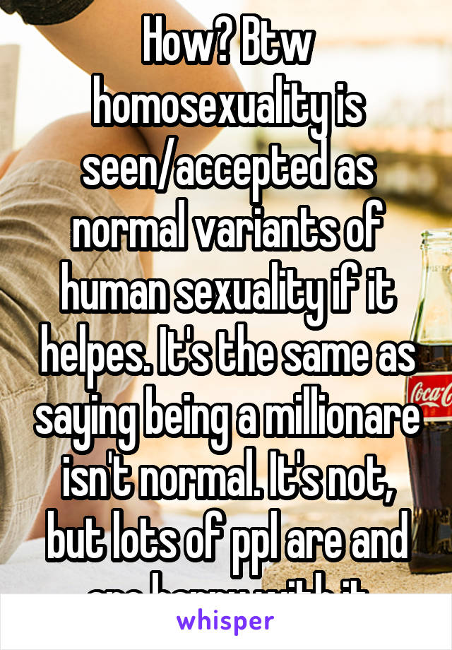 How? Btw homosexuality is seen/accepted as normal variants of human sexuality if it helpes. It's the same as saying being a millionare isn't normal. It's not, but lots of ppl are and are happy with it