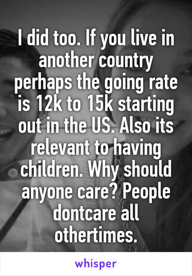 I did too. If you live in another country perhaps the going rate is 12k to 15k starting out in the US. Also its relevant to having children. Why should anyone care? People dontcare all othertimes.