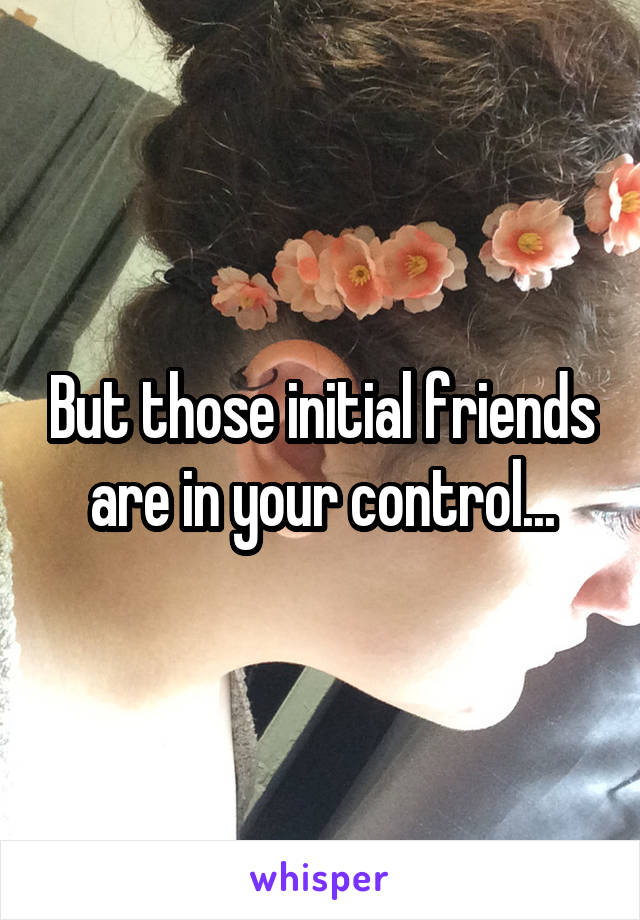 But those initial friends are in your control...