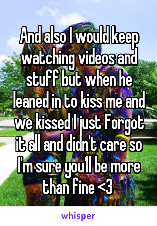 And also I would keep watching videos and stuff but when he leaned in to kiss me and we kissed I just Forgot it all and didn't care so I'm sure you'll be more than fine <3 