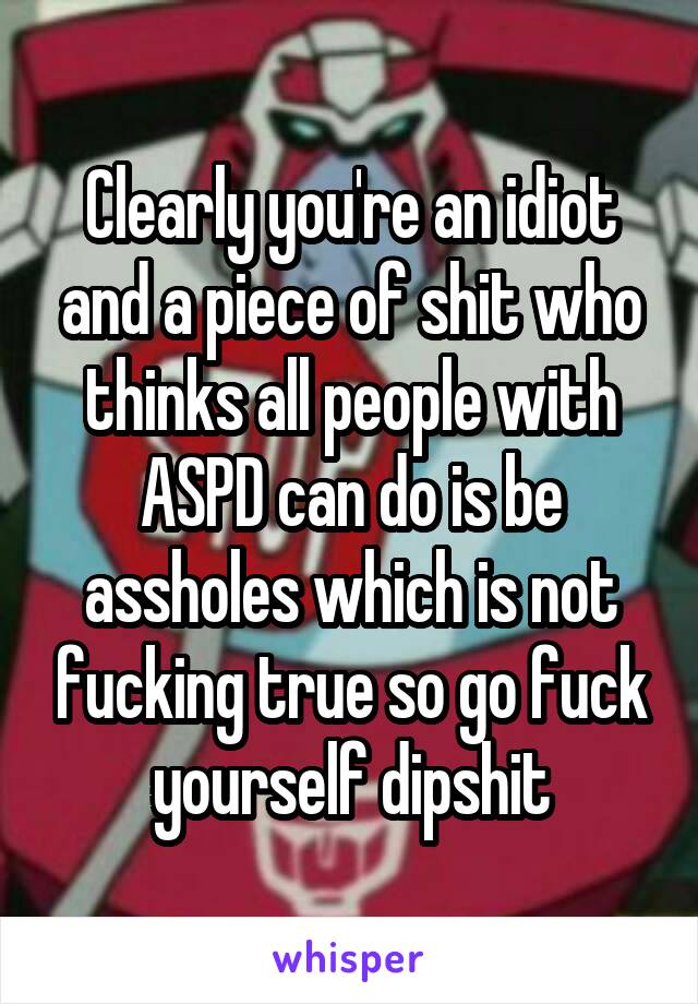 Clearly you're an idiot and a piece of shit who thinks all people with ASPD can do is be assholes which is not fucking true so go fuck yourself dipshit