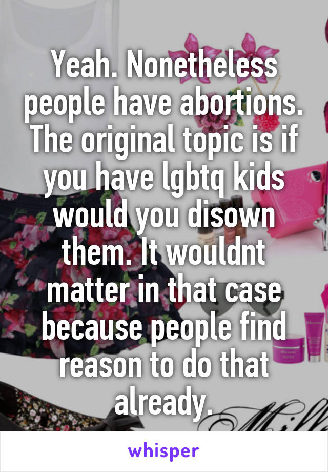 Yeah. Nonetheless people have abortions. The original topic is if you have lgbtq kids would you disown them. It wouldnt matter in that case because people find reason to do that already.