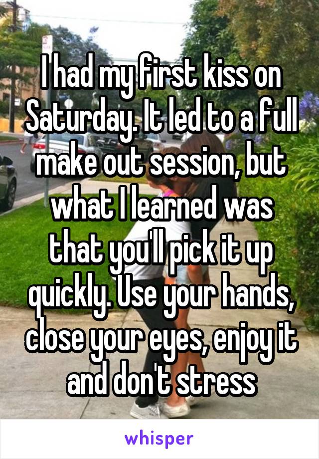 I had my first kiss on Saturday. It led to a full make out session, but what I learned was that you'll pick it up quickly. Use your hands, close your eyes, enjoy it and don't stress