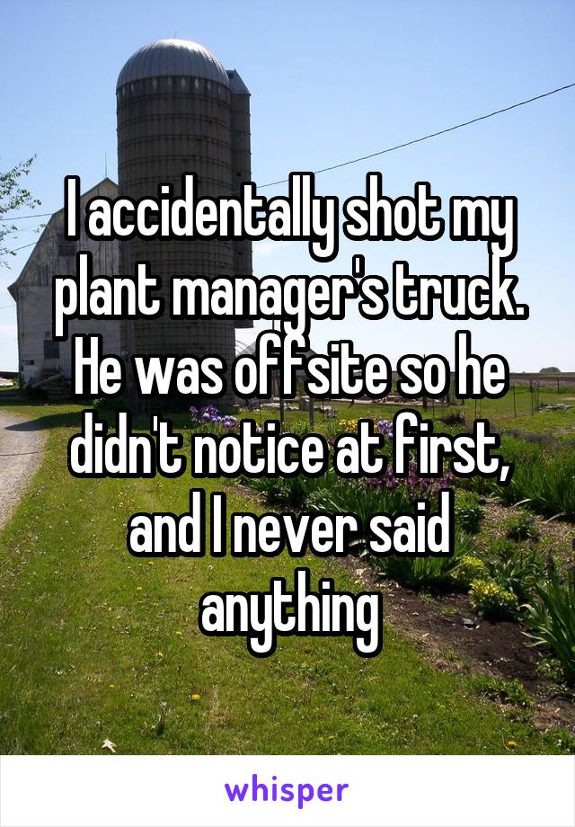 I accidentally shot my plant manager's truck. He was offsite so he didn't notice at first, and I never said anything
