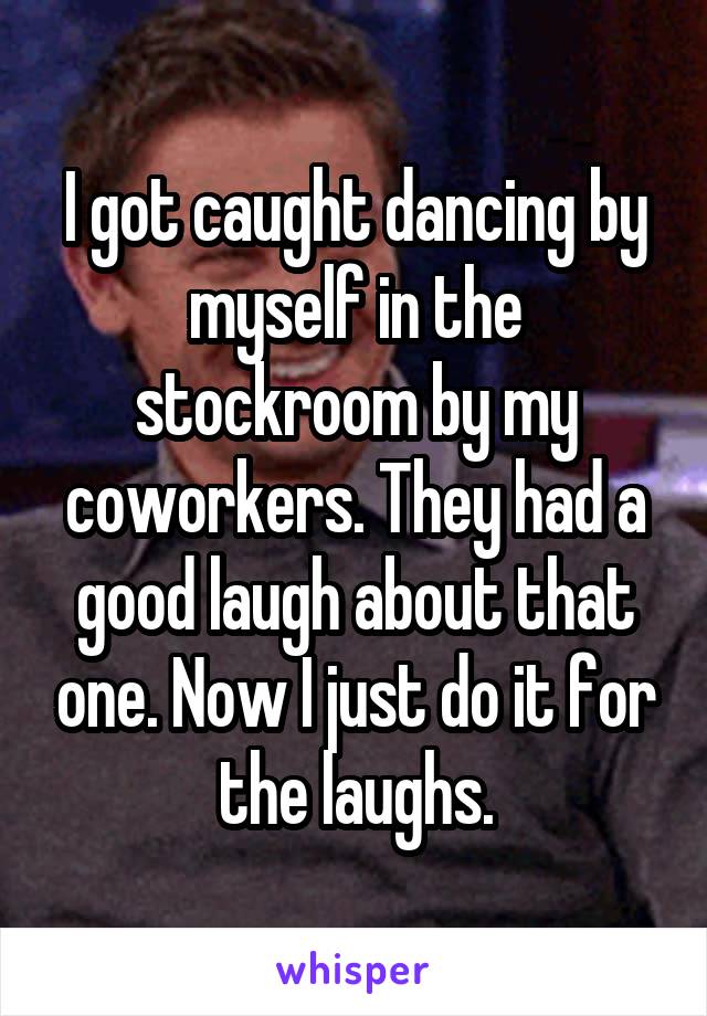 I got caught dancing by myself in the stockroom by my coworkers. They had a good laugh about that one. Now I just do it for the laughs.
