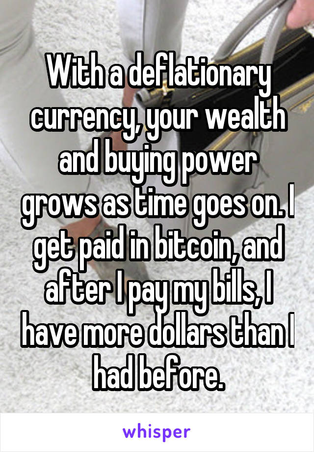 With a deflationary currency, your wealth and buying power grows as time goes on. I get paid in bitcoin, and after I pay my bills, I have more dollars than I had before.