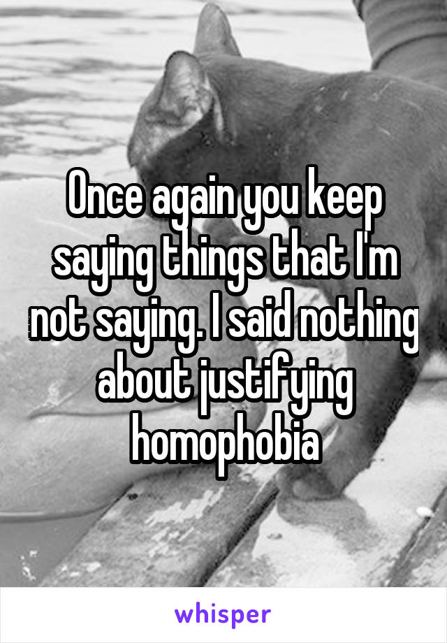 Once again you keep saying things that I'm not saying. I said nothing about justifying homophobia