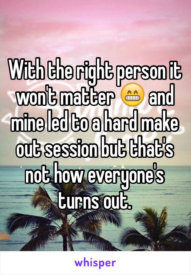 With the right person it won't matter 😁 and mine led to a hard make out session but that's not how everyone's turns out.