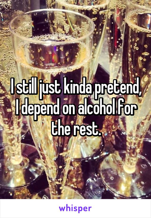 I still just kinda pretend, I depend on alcohol for the rest.