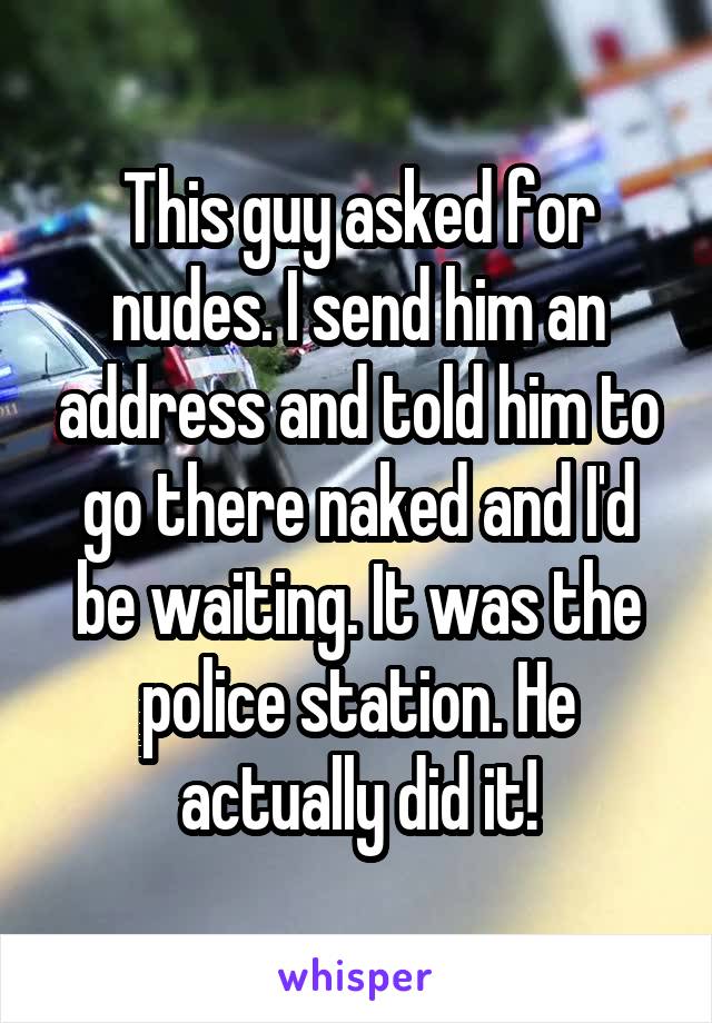 This guy asked for nudes. I send him an address and told him to go there naked and I'd be waiting. It was the police station. He actually did it!