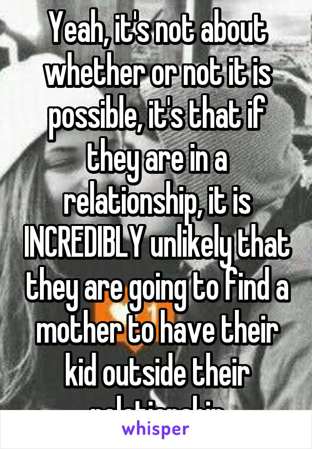 Yeah, it's not about whether or not it is possible, it's that if they are in a relationship, it is INCREDIBLY unlikely that they are going to find a mother to have their kid outside their relationship