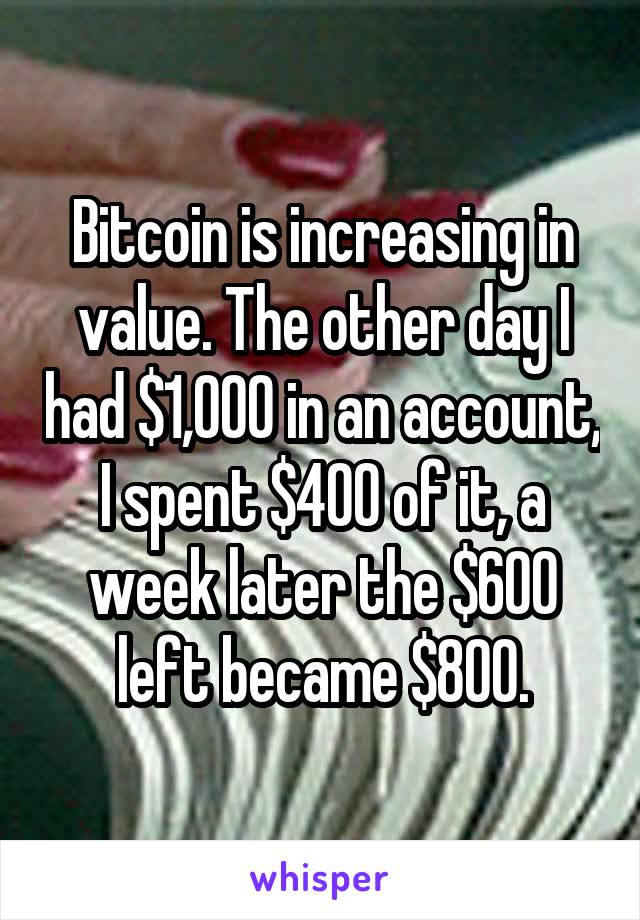 Bitcoin is increasing in value. The other day I had $1,000 in an account, I spent $400 of it, a week later the $600 left became $800.