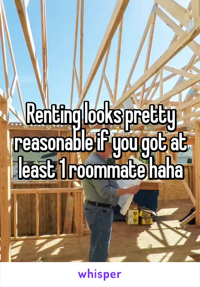 Renting looks pretty reasonable if you got at least 1 roommate haha