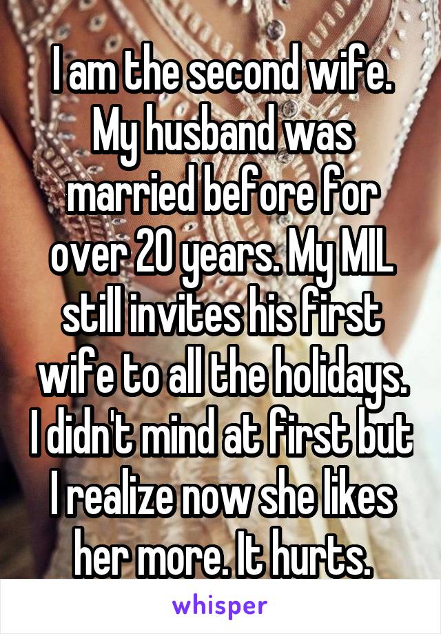 I am the second wife. My husband was married before for over 20 years. My MIL still invites his first wife to all the holidays. I didn't mind at first but I realize now she likes her more. It hurts.