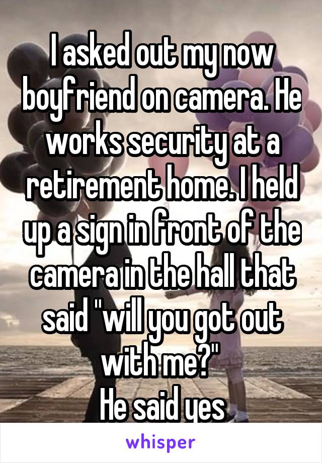 I asked out my now boyfriend on camera. He works security at a retirement home. I held up a sign in front of the camera in the hall that said "will you got out with me?" 
He said yes