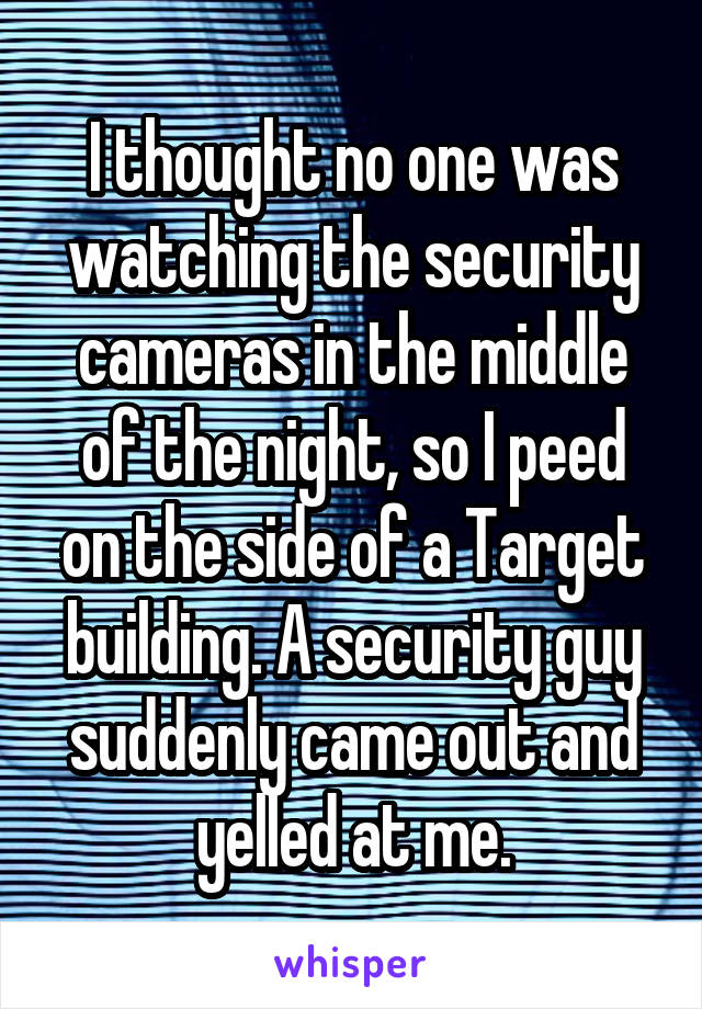 I thought no one was watching the security cameras in the middle of the night, so I peed on the side of a Target building. A security guy suddenly came out and yelled at me.