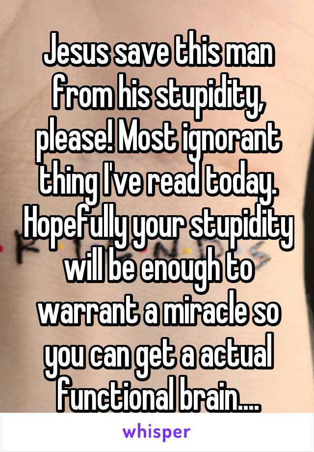 Jesus save this man from his stupidity, please! Most ignorant thing I've read today. Hopefully your stupidity will be enough to warrant a miracle so you can get a actual functional brain....