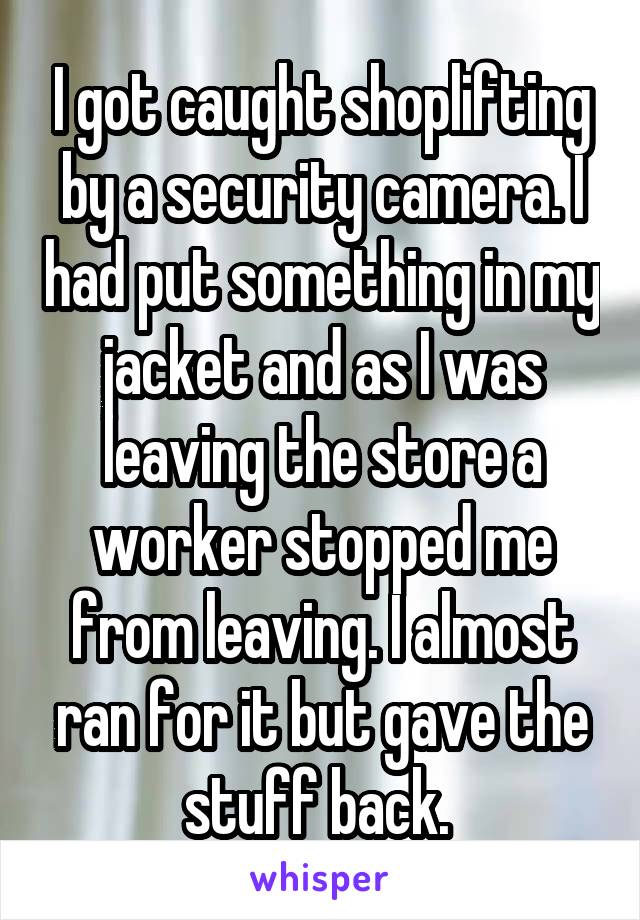 I got caught shoplifting by a security camera. I had put something in my jacket and as I was leaving the store a worker stopped me from leaving. I almost ran for it but gave the stuff back. 