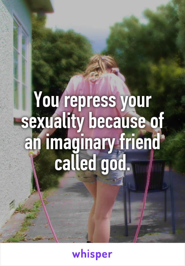 You repress your sexuality because of an imaginary friend called god.