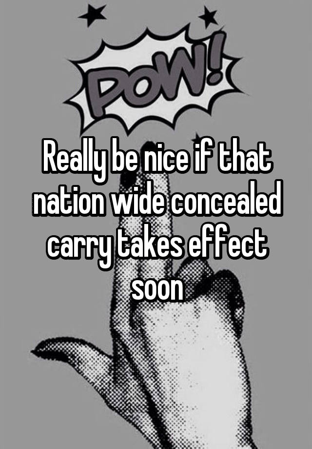 Really be nice if that nation wide concealed carry takes effect soon