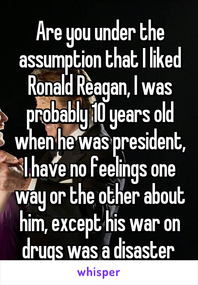 Are you under the assumption that I liked Ronald Reagan, I was probably 10 years old when he was president, I have no feelings one way or the other about him, except his war on drugs was a disaster 