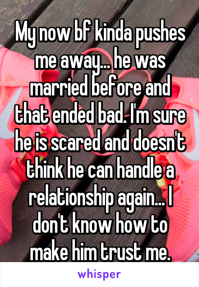 My now bf kinda pushes me away... he was married before and that ended bad. I'm sure he is scared and doesn't think he can handle a relationship again... I don't know how to make him trust me.