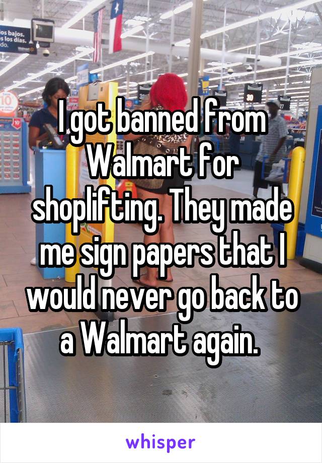 I got banned from Walmart for shoplifting. They made me sign papers that I would never go back to a Walmart again. 