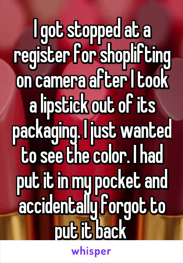I got stopped at a register for shoplifting on camera after I took a lipstick out of its packaging. I just wanted to see the color. I had put it in my pocket and accidentally forgot to put it back 