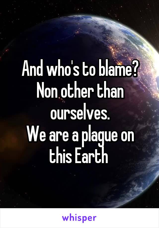 And who's to blame? Non other than ourselves.
We are a plague on this Earth 